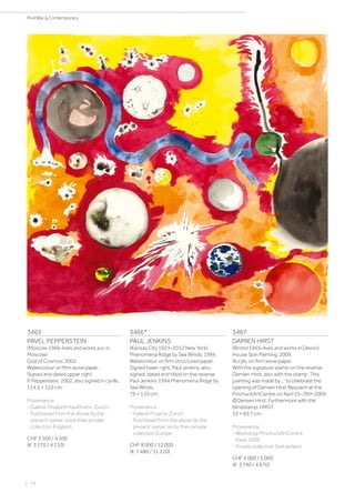 3465
PAVEL PEPPERSTEIN
(Moscow 1966–lives and works a.o. in
Moscow)
God of Cosmos. 2002.
Watercolour on firm wove paper.
Signed and dated upper right:
P. Pepperstein, 2002, also signed in cyrillic.
114.5 × 122 cm.
Provenance:
- Galerie Elisabeth Kaufmann, Zurich.
- Purchased from the above by the
present owner, since then private
collection England.
CHF 3 500 / 4 500
(€ 3 270 / 4 210)
3466*
PAUL JENKINS
(Kansas City 1923–2012 New York)
Phenomena Ridge by Sea Winds. 1994.
Watercolour on firm structured paper.
Signed lower right: Paul Jenkins, also
signed, dated and titled on the reverse:
Paul Jenkins 1994 Phenomena Ridge by
Sea Winds.
79 × 110 cm.
Provenance:
- Galerie Proarta, Zurich.
- Purchased from the above by the
present owner, since then private
collection Europe.
CHF 8 000 / 12 000
(€ 7 480 / 11 210)
3467
DAMIEN HIRST
(Bristol 1965–lives and works in Devon)
House Spin Painting. 2009.
Acrylic on firm wove paper.
With the signature stamp on the reverse:
Damien Hirst, also with the stamp: This
painting was made by ... to celebrate the
opening of Damien Hirst Requiem at the
PinchuckArtCentre on April 25-26th 2009
©Damien Hirst. Furthermore with the
blindstamp: HIRST.
52 × 69.7 cm.
Provenance:
- Workshop PinchuckArtCentre,
Kiew, 2009.
- Private collection Switzerland.
CHF 4 000 / 5 000
(€ 3 740 / 4 670)
| 74
PostWar  Contemporary
 