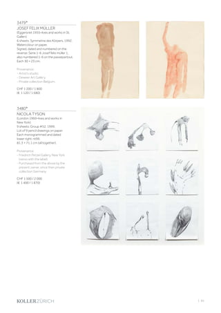 3479*
JOSEF FELIX MÜLLER
(Eggersriet 1955–lives and works in St.
Gallen)
6 sheets: Symmetrie des Körpers. 1992.
Watercolour on paper.
Signed, dated and numbered on the
reverse: Serie 1-6 Josef felix müller 1,
also numbered 1-6 on the passepartout.
Each 30 × 23 cm.
Provenance:
- Artist‘s studio.
- Deweer Art Gallery.
- Private collection Belgium.
CHF 1 200 / 1 800
(€ 1 120 / 1 680)
3480*
NICOLA TYSON
(London 1960–lives and works in
New York)
9 sheets: Group #52. 1999.
Lot of 9 pencil drawings on paper.
Each monogrammed and dated
lower right: nt99.
81.3 × 71.1 cm (all together).
Provenance:
- Friedrich Petzel Gallery, New York
(verso with the label).
- Purchased from the above by the
present owner, since then private
collection Germany.
CHF 1 500 / 2 000
(€ 1 400 / 1 870)
| 85
 