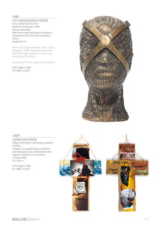 3489
H.R. (HANS RUDOLF) GIGER
(Chur 1940–2014 Zurich)
Lifetime Crosswatch. 1993.
Bronze, patinated.
With the incised monogram and date at
the bottom: HR. G 93, also numbered:
14/23.
Height 29 cm.
Within: H.R. Giger. Swatchos. 1993. Colour
lithograph. 14/99. Signed in pencil lower
right: H.R. Giger. Image 41.5 × 28 cm on
wove paper 69 × 49 cm.
Provenance: Private collection Switzerland.
CHF 3 000 / 5 000
(€ 2 800 / 4 670)
3490*
JONATHAN MEESE
(Tokyo 1970–lebt in Hamburg und Berlin)
Untitled.
Collage. Corrugated board, oil photos
and newspaper, also a handwritten text.
Signed and dated on the reverse:
J Meese 2001.
42 × 26 cm.
CHF 3 000 / 5 000
(€ 2 800 / 4 670)
| 91
 