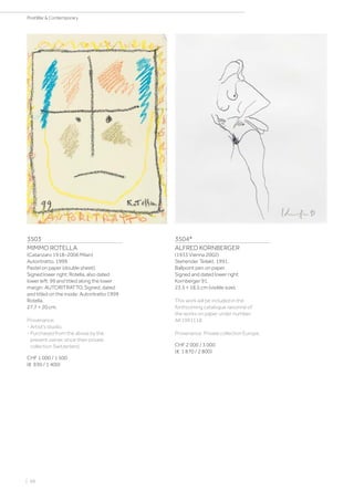 3503
MIMMO ROTELLA
(Catanzaro 1918–2006 Milan)
Autoritratto. 1999.
Pastel on paper (double sheet).
Signed lower right: Rotella, also dated
lower left: 99 and titled along the lower
margin: AUTORITRATTO. Signed, dated
and titled on the inside: Autoritratto 1999
Rotella.
27.7 × 20 cm.
Provenance:
- Artist‘s studio.
- Purchased from the above by the
present owner, since then private
collection Switzerland.
CHF 1 000 / 1 500
(€ 930 / 1 400)
3504*
ALFRED KORNBERGER
(1933 Vienna 2002)
Stehender Teilakt. 1991.
Ballpoint pen on paper.
Signed and dated lower right:
Kornberger 91.
23.5 × 18.5 cm (visible size).
This work will be included in the
forthcoming catalogue raisonné of
the works on paper under number:
AK1991118.
Provenance: Private collection Europe.
CHF 2 000 / 3 000
(€ 1 870 / 2 800)
| 98
PostWar  Contemporary
 