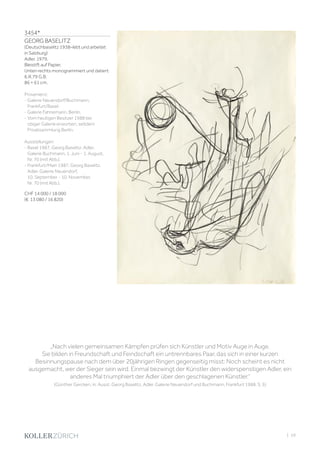 3454*
GEORG BASELITZ
(Deutschbaselitz 1938–lebt und arbeitet
in Salzburg)
Adler. 1979.
Bleistift auf Papier.
Unten rechts monogrammiert und datiert:
6.III.79 G.B.
86 × 61 cm.
Provenienz:
- Galerie Neuendorf/Buchmann,
Frankfurt/Basel.
- Galerie Fahnemann, Berlin.
- Vom heutigen Besitzer 1988 bei
obiger Galerie erworben, seitdem
Privatsammlung Berlin.
Ausstellungen:
- Basel 1987, Georg Baselitz. Adler.
Galerie Buchmann, 1. Juni - 1. August,
Nr. 70 (mit Abb.).
- Frankfurt/Main 1987, Georg Baselitz.
Adler. Galerie Neuendorf,
10. September - 10. November,
Nr. 70 (mit Abb.).
CHF 14 000 / 18 000
(€ 13 080 / 16 820)
„Nach vielen gemeinsamen Kämpfen prüfen sich Künstler und Motiv Auge in Auge.
Sie bilden in Freundschaft und Feindschaft ein untrennbares Paar, das sich in einer kurzen
Besinnungspause nach dem über 20jährigen Ringen gegenseitig misst: Noch scheint es nicht
ausgemacht, wer der Sieger sein wird. Einmal bezwingt der Künstler den widerspenstigen Adler, ein
anderes Mal triumphiert der Adler über den geschlagenen Künstler.“
(Günther Gercken, in: Ausst. Georg Baselitz, Adler. Galerie Neuendorf und Buchmann, Frankfurt 1988, S. 5)
| 59
 