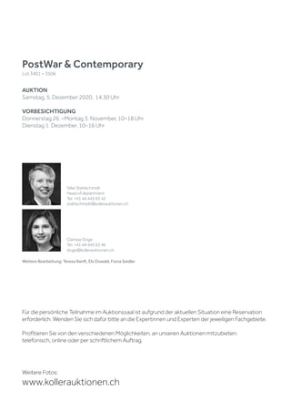 Weitere Bearbeitung: Teresa Ranft, Els Oswald, Fiona Seidler
PostWar & Contemporary
Lot 3401 – 3506
AUKTION
Samstag, 5. Dezember 2020, 14.30 Uhr
VORBESICHTIGUNG
Donnerstag 26. –Montag 3. November, 10–18 Uhr
Dienstag 1. Dezember, 10–16 Uhr
Weitere Fotos:
www.kollerauktionen.ch
Silke Stahlschmidt
Head of department
Tel. +41 44 445 63 42
stahlschmidt@kollerauktionen.ch
Clarisse Doge
Tel. +41 44 445 63 46
doge@kollerauktionen.ch
Für die persönliche Teilnahme im Auktionssaal ist aufgrund der aktuellen Situation eine Reservation
erforderlich. Wenden Sie sich dafür bitte an die Expertinnen und Experten der jeweiligen Fachgebiete.
Profitieren Sie von den verschiedenen Möglichkeiten, an unseren Auktionen mitzubieten:
telefonisch, online oder per schriftlichem Auftrag.
 