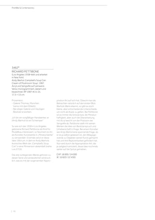 3462*
RICHARD PETTIBONE
(Los Angeles 1938–lebt und arbeitet
in New York)
Andy Warhol ‚Campbell‘s Soup Can:
Cream of Mushroom Soup‘. 1987.
Acryl und Serigrafie auf Leinwand.
Verso monogrammiert, datiert und
bezeichnet: RP 1987 #15-25.
17,5 × 13 cm.
Provenienz:
- Galerie Thomas, München
(verso mit dem Etikett).
- Bei obiger Galerie vom heutigen
Besitzer erworben.
„Ich bin ein sorgfältiger Handwerker, er
(Andy Warhol) ist ein Schlamper.“
So wie sich der 1938 in Los Angeles
geborene Richard Pettibone als Kind für
Modellbau interessiert, so fasziniert es ihn
als Künstler, Kunstwerke in „Miniaturwerke“
zu verwandeln. Erstmals setzt er diese
Idee 1964 um, in dem er Andy Warhols
ikonisches Werk der „Campbell’s Soup
Can“ in eine Miniversion abwandelt (siehe
Los 3753).
Die drei vorliegenden Werke gehören zu
dieser Serie und verdeutlichen eindrück-
lich, was es mit der sogenannten Appro-
priation Art auf sich hat. Obwohl man als
Betrachter natürlich auf den ersten Blick
Warhols Werk erkennt, so gibt es doch
kleine, aber entscheidende Unterschiede,
um nicht als Kopie zu gelten. Bei Pettibone
ist es immer die Grösse bzw. die Miniatur-
haftigkeit, aber auch die Überarbeitung
mit Acryl weicht von der Präzision der
Serigrafie ab. Pettibone stellt mit seinen
Werken die Idee von Besitzanspruch und
Urheberschaft in Frage. Bei einem Künstler
wie Andy Warhol eine spannende Frage, da
er es ja selbst gewesen ist, der Alltagsge-
stände zu Objekten seiner Kunst gemacht
hat und ihre Replizierbarkeit gefördert hat.
Nun wird durch die Appropriation Art, die
ja zeitgleich entsteht, diese Idee nochmals
weiter auf die Spitze getrieben.
CHF 18 000 / 24 000
(€ 16 820 / 22 430)
| 70
PostWar  Contemporary
 