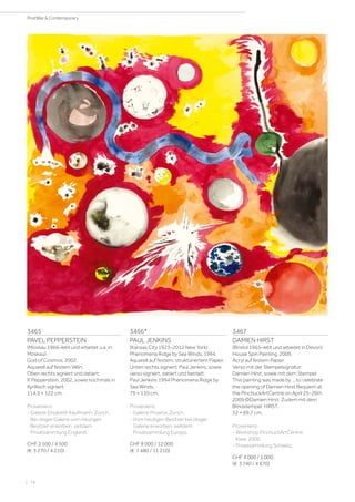 3465
PAVEL PEPPERSTEIN
(Moskau 1966–lebt und arbeitet u.a. in
Moskau)
God of Cosmos. 2002.
Aquarell auf festem Vélin.
Oben rechts signiert und datiert:
P. Pepperstein, 2002, sowie nochmals in
Kyrillisch signiert.
114,5 × 122 cm.
Provenienz:
- Galerie Elisabeth Kaufmann, Zürich.
- Bei obiger Galerie vom heutigen
Besitzer erworben, seitdem
Privatsammlung England.
CHF 3 500 / 4 500
(€ 3 270 / 4 210)
3466*
PAUL JENKINS
(Kansas City 1923–2012 New York)
Phenomena Ridge by Sea Winds. 1994.
Aquarell auf festem, strukturiertem Papier.
Unten rechts signiert: Paul Jenkins, sowie
verso signiert, datiert und betitelt:
Paul Jenkins 1994 Phenomena Ridge by
Sea Winds.
79 × 110 cm.
Provenienz:
- Galerie Proarta, Zürich.
- Vom heutigen Besitzer bei obiger
Galerie erworben, seitdem
Privatsammlung Europa.
CHF 8 000 / 12 000
(€ 7 480 / 11 210)
3467
DAMIEN HIRST
(Bristol 1965–lebt und arbeitet in Devon)
House Spin Painting. 2009.
Acryl auf festem Papier.
Verso mit der Stempelsignatur:
Damien Hirst, sowie mit dem Stempel:
This painting was made by ... to celebrate
the opening of Damien Hirst Requiem at
the PinchuckArtCentre on April 25-26th
2009 ©Damien Hirst. Zudem mit dem
Blindstempel: HIRST.
52 × 69,7 cm.
Provenienz:
- Workshop PinchuckArtCentre,
Kiew, 2009.
- Privatsammlung Schweiz.
CHF 4 000 / 5 000
(€ 3 740 / 4 670)
| 74
PostWar  Contemporary
 