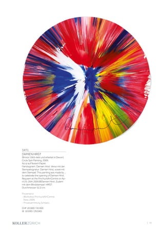 3471
DAMIEN HIRST
(Bristol 1965–lebt und arbeitet in Devon)
Circle Spin Painting. 2009.
Acryl auf festem Papier.
Handsigniert: Damien Hirst. Verso mit der
Stempelsignatur: Damien Hirst, sowie mit
dem Stempel: This painting was made by ...
to celebrate the opening of Damien Hirst
Requiem at the PinchuckArtCentre on Ap-
ril 25-26th 2009 ©Damien Hirst. Zudem
mit dem Blindstempel: HIRST.
Durchmesser 52,2 cm.
Provenienz:
- Workshop PinchuckArtCentre,
Kiew, 2009.
- Privatsammlung Schweiz.
CHF 20 000 / 30 000
(€ 18 690 / 28 040)
| 79
 