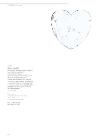 3472
DAMIEN HIRST
(Bristol 1965–lebt und arbeitet in Devon)
Heart Spin Painting. 2009.
Acryl auf festem Papier.
Verso handsigniert: Damien Hirst, sowie
verso mit der Stempelsignatur:
Damien Hirst, sowie mit dem Stempel:
This painting was made by ... to celebrate
the opening of Damien Hirst Requiem at
the PinchuckArtCentre on April 25-26th
2009 ©Damien Hirst. Zudem mit dem
Blindstempel: HIRST.
51 × 51.5 cm.
Provenienz:
- Workshop PinchuckArtCentre,
Kiew, 2009.
- Privatsammlung Schweiz.
CHF 15 000 / 20 000
(€ 14 020 / 18 690)
| 80
PostWar  Contemporary
 