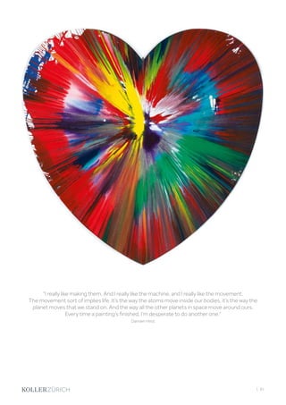 “I really like making them. And I really like the machine, and I really like the movement.
The movement sort of implies life. It’s the way the atoms move inside our bodies, it’s the way the
planet moves that we stand on. And the way all the other planets in space move around ours.
Every time a painting’s finished, I’m desperate to do another one.”
Damien Hirst
| 81
 