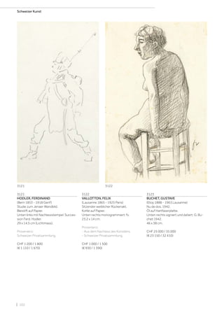 | 102
Schweizer Kunst
3121
HODLER, FERDINAND
(Bern 1853 - 1918 Genf)
Studie zum Jenaer Wandbild.
Bleistift auf Papier.
Unten links mit Nachlassstempel: Succes-
sion Ferd. Hodler.
29 x 14,5 cm (Lichtmass).
Provenienz:
Schweizer Privatsammlung.
CHF 1 200 / 1 800
(€ 1 110 / 1 670)
3122
VALLOTTON, FELIX
(Lausanne 1865 - 1925 Paris)
Sitzender weiblicher Rückenakt.
Kohle auf Papier.
Unten rechts monogrammiert: fv.
23,2 x 14 cm.
Provenienz:
- Aus dem Nachlass des Künstlers.
- Schweizer Privatsammlung.
CHF 1 000 / 1 500
(€ 930 / 1 390)
3123
BUCHET, GUSTAVE
(Etoy 1888 - 1963 Lausanne)
Nu de dos. 1942.
Öl auf Hartfaserplatte.
Unten rechts signiert und datiert: G. Bu-
chet 1942.
46 x 38 cm.
CHF 25 000 / 35 000
(€ 23 150 / 32 410)
3121 3122
 