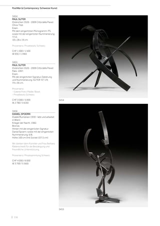| 136
3454
PAUL SUTER
(Gränichen 1926 - 2009 Città della Pieve)
Ohne Titel.
Eisen.
Mit dem eingeritzten Monogramm: PS,
sowie mit der eingeritzten Nummerierung:
7/12.
18 x 28 x 19 cm.
Provenienz: Privatbesitz Schweiz.
CHF 1 000 / 1 500
(€ 930 / 1 390)
3455
PAUL SUTER
(Gränichen 1926 - 2009 Città della Pieve)
Palio. 1997.
Eisen.
Mit der eingeritzten Signatur, Datierung
und Nummerierung: SUTER 97 1/9.
74 x 36 cm.
Provenienz:
- Galerie Franz Mäder, Basel.
- Privatbesitz Schweiz.
CHF 3 000 / 5 000
(€ 2 780 / 4 630)
3456
DANIEL SPOERRI
(Galati/Rumänien 1930 - lebt und arbeitet
in Wien)
Krieger der Nacht. 1982.
Bronze.
Hinten mit der eingeritzten Signatur:
Daniel Spoerri, sowie mit der eingeritzten
Nummerierung: 6/8.
Höhe 100 cm (mit Sockel 107,5 cm)
Wir danken dem Künstler und Frau Barbara
Räderscheidt für die Bestätigung und
freundliche Unterstützung.
Provenienz: Privatsammlung Schweiz.
CHF 4 000 / 6 000
(€ 3 700 / 5 560)
3454
3455
PostWar  Contemporary: Schweizer Kunst
 