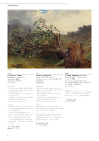 | 6
Schweizer Kunst
3006
CALAME, ALEXANDRE
(Vevey 1810 - 1864 Menton)
Arbre tombé. 1846.
Öl auf Papier auf Karton.
35 x 49,7 cm.
Provenienz:
- Sammlung Amélie Calame, Genf, 1865.
- Sammlung Arthur Calame, Genf, Nr. 251,
1907 (verso Etikette).
- Sammlung Marguerite Buscarlet-Cala-
me, Genf, 1919.
- Sammlung Louis Buscarlet, Genf, 1924.
- Genfer Privatsammlung, 1942.
- Schweizer Privatsammlung.
Literatur:
- Collections privées carougeoises. Cent
ans de peinture genevoise, 1830 - 1930,
Carouge 1966, Nr. 5.
- Burscarlet, D., Une lignée d‘artistes
suisses, In: Müntz-Berger: Alexandre et
Arthur Calame, Neuchâtel 1969, S. 77.
- Anker, Valentina: Alexandre Calame
– catalogue raisonné de l’œuvre peint,
Fribourg 1987, S. 371f, Nr. 301 (mit Abb.
S. 372).
CHF 8 000 / 12 000
(€ 7 410 / 11 110)
3008*
STEFFAN, JOHANN GOTTFRIED
(Wädenswil 1815 - 1905 München)
Im Linthal. 1852.
Öl auf Leinwand auf Hartfaserplatte.
Verso auf Etikette bezeichnet und datiert:
J. G. Steffen / Linthal / 1852.
35 x 46,5 cm.
Literatur:
Sandor-Schneebeli, Eva: Johann Gottfried
Steffan – Landschaftsmaler 1815-1905,
Biel 2009, S. 207, Nr. 1852-08 (mit Abb.).
CHF 5 000 / 8 000
(€ 4 630 / 7 410)
3007
CALAME, ALEXANDRE
(Vevey 1810 - 1864 Menton)
Arbres par temps d‘orage. Um 1834-40.
Öl auf Holz.
39 x 52,5 cm.
Provenienz:
- Sammlung Amélie Calame, Genf, 1865.
- Sammlung Arthur Calame, Genf, Nr. 153,
1907, (verso Etikette).
- Sammlung Marguerite Buscarlet-Cala-
me, Genf, 1919.
- Sammlung Louis Buscarlet, Genf, 1924.
- Genfer Privatsammlung, 1942.
- Schweizer Privatsammlung.
Literatur:
Anker, Valentina: Alexandre Calame – ca-
talogue raisonné de l’œuvre peint, Fribourg
1987, S. 330, Nr. 49 (mit Abb.).
Eine vergleichbare Darstellung aus dem
Jahr 1850 befindet sich heute im Musée
cantonal des Beaux-Arts Lausanne (Inv Nr.
585, vgl. Anker, 1987, S. 392. Nr. 421).
CHF 8 000 / 12 000
(€ 7 410 / 11 110)
3006
 