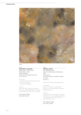 | 88
Schweizer Kunst
3102
GIACOMETTI, AUGUSTO
(Stampa 1877 - 1947 Zürich)
Grauer Stein II. 1933.
Pastell auf Papier.
Unten rechts monogrammiert: a.g.
23,5 x 23,5 cm.
Provenienz:
- Nachlass Dr. Erwin Poeschel, Zürich, Nr.
252 (verso Etikette).
- Schweizer Privatbesitz.
Literatur:
Hartmann, Hans: Augusto Giacometti -
Pionier der abstrakten Malerei - Ein Leben
für die Farbe, Chur 1981, S. 247, Nr. 1682.
CHF 25 000 / 35 000
(€ 23 150 / 32 410)
3103
DIETRICH, ADOLF
(1877 Berlingen 1957)
Löwenmäulchenstrauss in Blechkanne.
1931.
Öl auf Karton.
Unten links signiert und datiert: Ad. Diet-
rich 1931.
63 x 42 cm.
Provenienz: Schweizer Privatsammlung.
Ausstellung:
Zürich, 27.11.1947-3.1.1948, Adolf
Dietrich zum 70. Geburtstag, Kunstsalon
Wolfsberg, Nr. 28.
Literatur:
Ammann, Heinrich und Vögele, Christoph:
Adolf Dietrich - Oeuvrekatalog der Ölbilder
und Aquarelle, Zürich 1994, S. 250, Nr.
36.27 (mit Abb. S. 251).
CHF 30 000 / 50 000
(€ 27 780 / 46 300)
3102
 