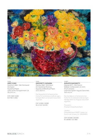 | 91
3104
AMIET, CUNO
(Solothurn 1868 - 1961 Oschwand)
Oschwand.
Aquarell auf Papier.
Unten rechts monogramimert: CA.
20 x 23,5 cm.
CHF 4 000 / 6 000
(€ 3 700 / 5 560)
3105
GIACOMETTI, GIOVANNI
(Stampa 1868 - 1933 Glion)
Am Seeufer bei Montreux.
Aquarell und Bleistift auf Papier.
22,2 x 28,4 cm.
Das Aquarell ist im Schweizerischen
Institut für Kunstwissenschaft als eigen-
händiges Werk von Giovanni Giacometti
registriert.
CHF 12 000 / 18 000
(€ 11 110 / 16 670)
3106*
AUGUSTO GIACOMETTI
(Stampa 1877 - 1947 Zürich)
Stillleben mit Ranunkeln. Um 1917.
Öl auf Leinwand.
Unten links signiert: Augusto Giacometti.
34,5 x 41 cm.
Das Gemälde ist im Schweizerischen
Institut für Kunstwissenschaft als eigen-
händiges Werk von Augusto Giacometti
registriert.
Provenienz:
Privatsammlung Deutschland.
Literatur:
Onlinedatenbank SIKART, Lexikon zur
Kunst in der Schweiz, Nr. 1404280001.
CHF 150 000 / 250 000
(€ 138 890 / 231 480)
3106
 