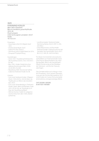 3029
FERDINAND HODLER
(Bern 1853–1918 Genf)
Blick ins Unendliche, grosse Kopfstudie.
1915–18.
Öl auf Leinwand.
Unten rechts signiert und datiert: 1915 F.
Hodler.
70 × 61,5 cm.
Provenienz:
- Grand Salon d'Art (C.D. Wyatt), Genf
1921.
- Charles Daniel Wyatt, Genf.
- Galerie Pro Arte, Peseux.
- Sammlung Julius Gugger, Basel, bis 1974.
- Schweizer Privatsammlung.
Ausstellungen:
- Zürich 1917, Ausstellung Ferdinand Ho-
dler, Kunsthaus Zürich, 14.6.–15.8.1917,
Nr. 401.
- Bern 1921, Hodler-Gedächtnis-Aus-
stellung, Kunstmuseum Bern, 20.8.–
23.10.1921, Nr. 529.
- Neuenburg 1950, Oeuvres de maîtres,
Collection Ferdinand Hodler, Nr. 38.
Literatur:
- Carl Loosli: Ferdinand Hodler. 3 Mappen,
Zürich, 1919–20, Nr. 136 (mit Abb.), als
Kopfstudie zum Blick in die Unendlich-
keit, 1915.
- Carl Loosli: Generalkatalog in: Ferdinand
Hodler. Leben, Werk und Nachlass, Suter
1921–24, Nr. 616, als Kopstudie zur 4.
Figur der Hauptfassung Basel.
- Othmar Gurtner, Hodler. Ein zeitgenös-
sisches Dokument, Bern 1943, (Atelier-
aufnahme).
- Jura Brüschweiler: Ferdinand Hodler.
Sammlung Steiner, Zürich 1997, S. 194,
(mit Abb.).
- Oskar Bätschmann und Paul Müller:
Ferdinand Hodler. Catalogue raisonné der
Gemälde. Die Figurenbilder, Zürich 2017,
Bd. III-2, S. 495, Nr. 1623 (mit Abb.).
Für dieses monumentale und ausdrucks-
starke Bildnis von Ferdinand Hodler stand
Clara Pasche-Battié Modell für das mehr-
figurige Werk Blick in die Unendlichkeit.
Dieses Porträt wurde auf die Mittelfigur
der Hahnloser- und Zürcher-Fassung
übertragen.
Das Gemälde befand sich anfangs in Hod-
lers Privatbesitz. Durch dessen Überarbei-
tung nach der Zürcher Retrospektive 1917
schuf Hodler ein in seiner Monumentalität
eindrückliches und eigenständiges Bildnis.
CHF 350 000 / 500 000
(€ 307 020 / 438 600)
Schweizer Kunst
| 32
 