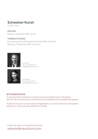 Schweizer Kunst
Lot 3001 – 3091
AUKTION
Freitag, 4. Dezember 2020, 14 Uhr
VORBESICHTIGUNG
Donnerstag, 26. bis Montag 30. November 2020, 10–18 Uhr
Dienstag, 1. Dezember 2020, 10–16 Uhr
English descriptions and additional photos:
www.kollerauctions.com
Cyril Koller
Tel. +41 44 445 63 30
koller@kollerauktionen.ch
Laura Koller
Tel. +41 44 445 63 51
lkoller@kollerauktionen.ch
BITTE BEACHTEN SIE
Für die persönliche Teilnahme im Auktionssaal ist eine Reservation erforderlich.
Wenden Sie sich dafür bitte an die Expertinnen und Experten der jeweiligen Fachgebiete.
Profitieren Sie auch von den weiteren Möglichkeiten, an unseren Auktionen mitzubieten:
telefonisch, online oder per schriftlichem Auftrag.
 