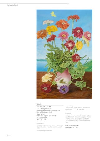 3063
ADOLF DIETRICH
(1877 Berlingen 1957)
Zinnienstrauss vor dem Untersee mit
Blick auf Berlingen. 1940.
Öl auf Karton.
Unten links signiert und datiert:
Ad. Dietrich 1940.
68,5 × 43,5 cm.
Provenienz:
- Privatbesitz Margrith Mahler, 1941, direkt
beim Künstler erworben (verso bezeich-
net).
- Schweizer Privatbesitz.
Ausstellung:
Zürich 1987, Adolf Dietrich, Kunstsalon
Wolfsberg, 2.7.–22.8.1987, Nr. 47.
Literatur:
Heinrich Ammann und Christoph Vögele:
Adolf Dietrich. Œuvrekatalog der Ölbilder
und Aquarelle, Zürich 1994, S. 282, Nr.
40.30 (mit Abb.), als Zinnienstrauss vor
See.
CHF 40 000 / 50 000
(€ 37 380 / 46 730)
Schweizer Kunst
| 72
 