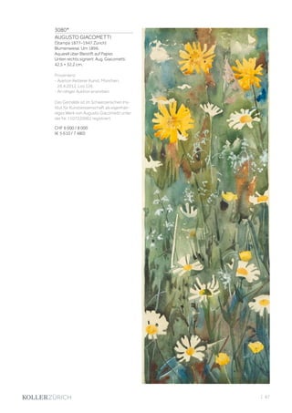 3080*
AUGUSTO GIACOMETTI
(Stampa 1877–1947 Zürich)
Blumenwiese. Um 1896.
Aquarell über Bleistift auf Papier.
Unten rechts signiert: Aug. Giacometti.
42,5 × 32,2 cm.
Provenienz:
- Auktion Ketterer Kunst, München,
26.4.2012, Los 126.
- An obiger Auktion erworben.
Das Gemälde ist im Schweizerischen Ins-
titut für Kunstwissenschaft als eigenhän-
diges Werk von Augusto Giacometti unter
der Nr. 1107220002 registriert.
CHF 6 000 / 8 000
(€ 5 610 / 7 480)
| 87
 