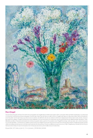 4
Marc Chagall
Les luxuriants bouquets de fleurs font partie de l’iconographie de Chagall depuis le début des années 1920. Le bouquet d’été champêtre représenté ici se dresse tel
un monument surdimensionné dans le paysage. À l’arrière-plan, Saint-Paul-de-Vence, la ville du Midi où Chagall vivait depuis le milieu des années 1960, est facilement
reconnaissable. Comme dans beaucoup de ses œuvres tardives, des éléments clés de ses créations antérieures réapparaissent tels la chèvre et les amants, situés en
bas à gauche du tableau. Chagall composait des scènes idéalisées, nourries de souvenirs, et notamment ceux de sa première femme, Bella Rosenfeld, décédée en 1944.
(Elle était par ailleurs l’heureuse destinataire de nombreux bouquets, réels ou peints.) En procédant ainsi, Chagall fait émerger, selon ses dires, des « visions heureuses
d’un monde désirable ». L’achèvement du célèbre cycle de vitraux pour l’église Fraumünster de Zurich et l’ouverture du Musée National Marc Chagall à Nice (la plus grande
collection publique de ses œuvres) coïncident avec la période de cette peinture. Durant sa vieillesse et jusqu’à sa mort en 1985, Chagall aura pu récolter le fruit d’une vie
intense et de dur labeur et sera honoré grâce à de nombreuses expositions personnelles dans le monde entier.
Bouquet d’été. 1973. Huile sur toile. 92 × 73 cm. Estimation : CHF 800 000/1 400 000
©
2021,
ProLitteris,
Zürich
 