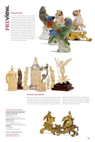 10
FOR FURTHER INFORMATION
FURNITURE  DECORATION,
ARMS  ARMOUR
Stephan Koller
skoller@kollerauctions.com
PORCELAIN
Sabine Neumaier
neumaier@kollerauctions.com
SILVER
Corinne Koller
ckoller@kollerauctions.com
Auctions: 30 September 2021
ONLINE CATALOGUES
www.kollerauctions.com 1
Early porcelain
Our autumn Decorative Arts Auction offers
porcelain from the early years of the Meissen
manufactory circa 1710–1713, such as a tankard
and a pilgrim flask in Böttger stoneware, and an
early Böttger porcelain teapot. A small collection
of various Meissen animals from the 18th
century,
comprisingmorethan20pieces,providesaglimpse
into the diversity of animal figures produced in the
valley of the Elbe: from exotic animals including
a pair of lions on gilded bronze pedestals and a
series of parrots, to magnificently moulded and
painted figures of indigenous wildlife, and a rare
early depiction of a cat. This exquisite potpourri of
unusual porcelain figures reflects the extravagant
courtly life in Saxony at a time when the display of
exotic animals was a royal passion.
Precious ivory objects
A collection of circa 70 carved ivory items features mainly German and
French works from the 19th
-century Historicist period, many of which
were made in the great ivory-carving centres of Dieppe and Erbach.
An outstanding Historicist Viennese tankard is particularly noteworthy:
the silver mount bears the master mark of the Court and Chamber
goldsmith Christian Friedrich Rothe (1817–1892); the ivory
carving is probably by Anton Dominik von Fernkorn
(1813–1878). Also featured is a large presentation
platter with mount, made in Germany circa 1860/80,
decorated with mythological motifs.
 