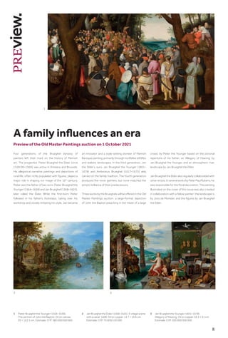 8
Preview of the Old Master Paintings auction on 1 October 2021
A family influences an era
Four generations of the Brueghel dynasty of
painters left their mark on the history of Flemish
art. The progenitor, Pieter Brueghel the Elder (circa
1526/30–1569), was active in Antwerp and Brussels.
His allegorical narrative paintings and depictions of
rural life, often richly populated with figures, played a
major role in shaping our image of the 16th
century.
Pieter was the father of two sons: Pieter Brueghel the
Younger (1564–1638) and Jan Brueghel (1568–1625),
later called the Elder. While the first-born Pieter
followed in his father’s footsteps, taking over his
workshop and closely imitating his style, Jan became
an innovator and a style-setting pioneer of Flemish
Baroque painting, primarily through his lifelike still lifes
and realistic landscapes. In the third generation, Jan
the Elder’s sons Jan Brueghel the Younger (1601–
1678) and Ambrosius Brueghel (1617–1675) ably
carried on the family tradition. The fourth generation
produced five more painters, but none matched the
artistic brilliance of their predecessors.
Three works by the Brueghels will be offered in the Old
Master Paintings auction: a large-format depiction
of John the Baptist preaching in the midst of a large
crowd, by Pieter the Younger based on the pictorial
repertoire of his father; an ‘Allegory of Hearing’ by
Jan Brueghel the Younger, and an atmospheric river
landscape by Jan Brueghel the Elder.
Jan Brueghel the Elder also regularly collaborated with
other artists. In several works by Peter Paul Rubens, he
was responsible for the floral decoration. The painting
illustrated on the cover of this issue was also created
in collaboration with a fellow painter: the landscape is
by Joos de Momper, and the figures by Jan Brueghel
the Elder.
1
2 3
1	
Pieter Brueghel the Younger (1564–1638).
The sermon of John the Baptist. Oil on canvas.
95 × 162.5 cm. Estimate: CHF 380 000/500 000
2	Jan Brueghel the Elder (1568–1625). A village scene
with a canal. 1608. Oil on copper. 14.7 × 19.6 cm.
Estimate: CHF 70 000/120 000
3	Jan Brueghel the Younger (1601–1678).
Allegory of Hearing. Oil on copper. 59.3 × 91 cm.
Estimate: CHF 200 000/300 000
 