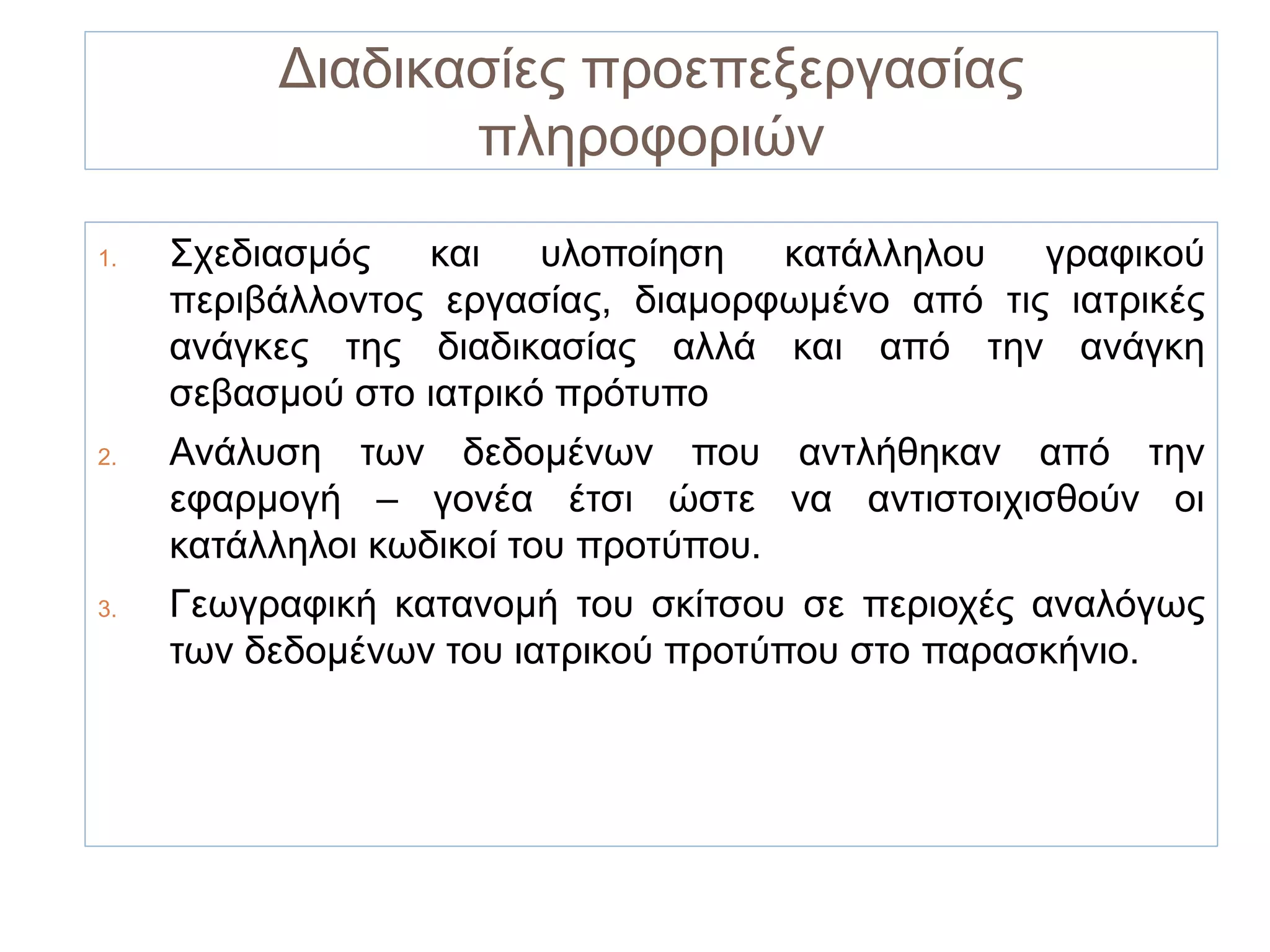 Διαδικασίες προεπεξεργασίας
                 πληροφοριών
1.   Σχεδιασμός   και    υλοποίηση  κατάλληλου   γραφικού
     περιβάλλοντος εργασίας, διαμορφωμένο από τις ιατρικές
     ανάγκες της διαδικασίας αλλά και από την ανάγκη
     σεβασμού στο ιατρικό πρότυπο
2.   Ανάλυση των δεδομένων που αντλήθηκαν από την
     εφαρμογή – γονέα έτσι ώστε να αντιστοιχισθούν οι
     κατάλληλοι κωδικοί του προτύπου.
3.   Γεωγραφική κατανομή του σκίτσου σε περιοχές αναλόγως
     των δεδομένων του ιατρικού προτύπου στο παρασκήνιο.
 