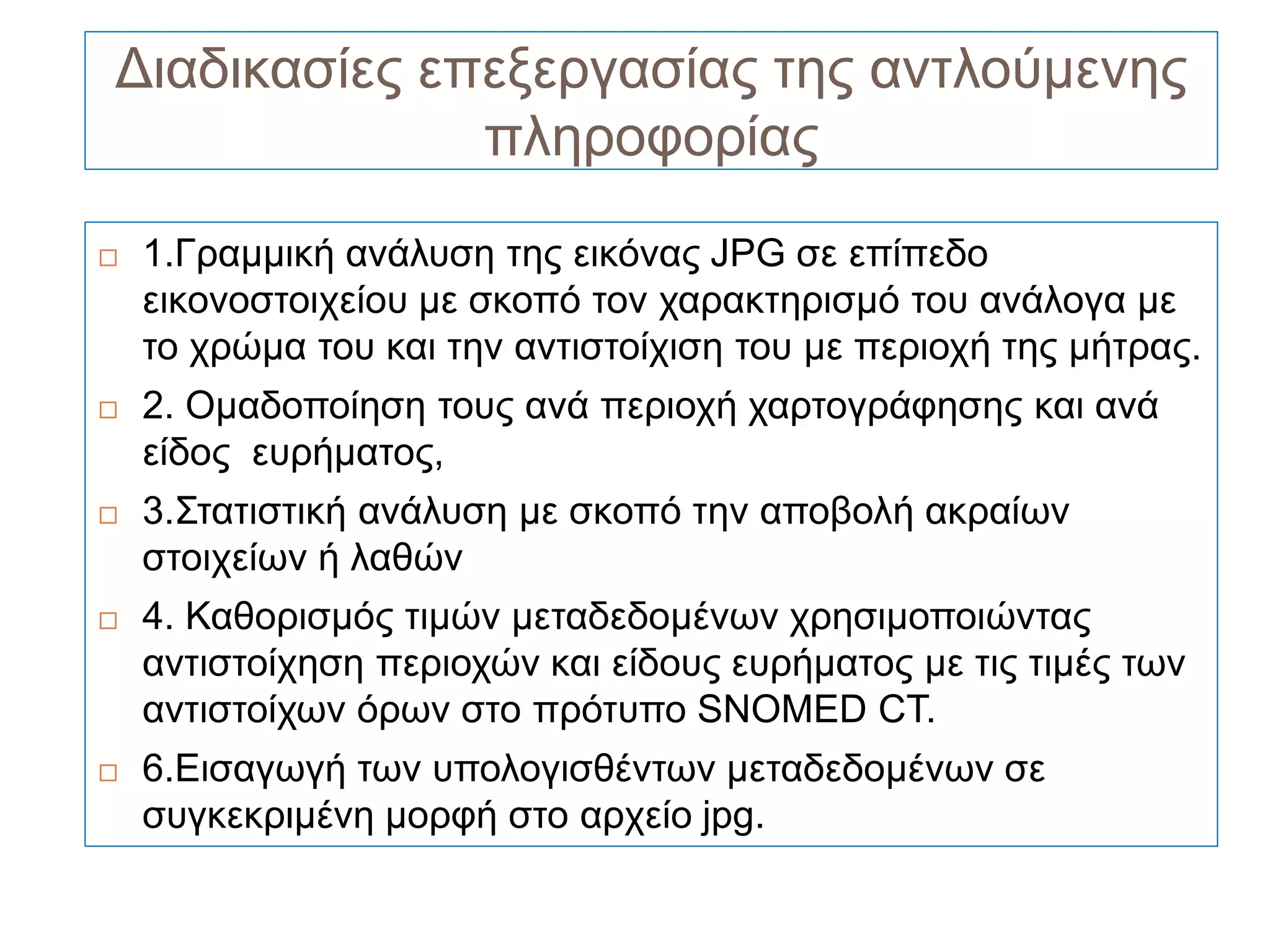 Διαδικασίες επεξεργασίας της αντλούμενης
              πληροφορίας
   1.Γραμμική ανάλυση της εικόνας JPG σε επίπεδο
    εικονοστοιχείου με σκοπό τον χαρακτηρισμό του ανάλογα με
    το χρώμα του και την αντιστοίχιση του με περιοχή της μήτρας.
   2. Ομαδοποίηση τους ανά περιοχή χαρτογράφησης και ανά
    είδος ευρήματος,
   3.Στατιστική ανάλυση με σκοπό την αποβολή ακραίων
    στοιχείων ή λαθών
   4. Καθορισμός τιμών μεταδεδομένων χρησιμοποιώντας
    αντιστοίχηση περιοχών και είδους ευρήματος με τις τιμές των
    αντιστοίχων όρων στο πρότυπο SNOMED CT.
   6.Εισαγωγή των υπολογισθέντων μεταδεδομένων σε
    συγκεκριμένη μορφή στο αρχείο jpg.
 