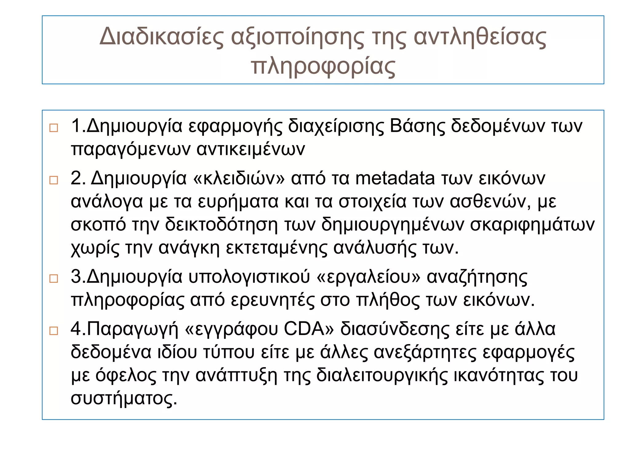 Διαδικασίες αξιοποίησης της αντληθείσας
                    πληροφορίας

   1.Δημιουργία εφαρμογής διαχείρισης Βάσης δεδομένων των
    παραγόμενων αντικειμένων
   2. Δημιουργία «κλειδιών» από τα metadata των εικόνων
    ανάλογα με τα ευρήματα και τα στοιχεία των ασθενών, με
    σκοπό την δεικτοδότηση των δημιουργημένων σκαριφημάτων
    χωρίς την ανάγκη εκτεταμένης ανάλυσής των.
   3.Δημιουργία υπολογιστικού «εργαλείου» αναζήτησης
    πληροφορίας από ερευνητές στο πλήθος των εικόνων.
   4.Παραγωγή «εγγράφου CDA» διασύνδεσης είτε με άλλα
    δεδομένα ιδίου τύπου είτε με άλλες ανεξάρτητες εφαρμογές
    με όφελος την ανάπτυξη της διαλειτουργικής ικανότητας του
    συστήματος.
 