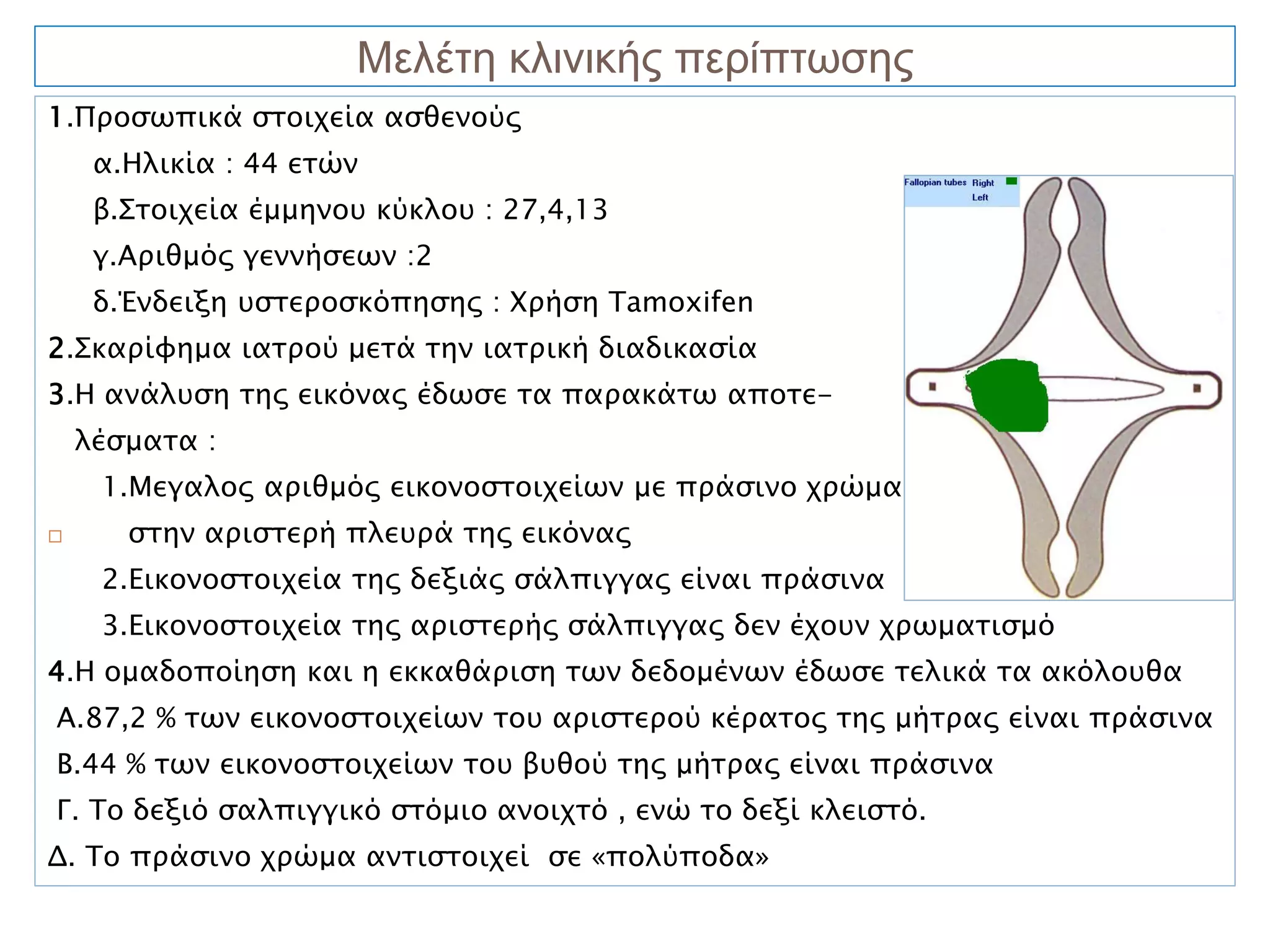 Μελέτη κλινικής περίπτωσης
1.Προσωπικά στοιχεία ασθενούς
     α.Ηλικία : 44 ετών
     β.Στοιχεία έμμηνου κύκλου : 27,4,13
     γ.Αριθμός γεννήσεων :2
     δ.Ένδειξη υστεροσκόπησης : Χρήση Tamoxifen
2.Σκαρίφημα ιατρού μετά την ιατρική διαδικασία
3.Η ανάλυση της εικόνας έδωσε τα παρακάτω αποτε-
    λέσματα :
     1.Μεγαλος αριθμός εικονοστοιχείων με πράσινο χρώμα
      στην αριστερή πλευρά της εικόνας
     2.Εικονοστοιχεία της δεξιάς σάλπιγγας είναι πράσινα
     3.Εικονοστοιχεία της αριστερής σάλπιγγας δεν έχουν χρωματισμό
4.Η ομαδοποίηση και η εκκαθάριση των δεδομένων έδωσε τελικά τα ακόλουθα
Α.87,2 % των εικονοστοιχείων του αριστερού κέρατος της μήτρας είναι πράσινα
Β.44 % των εικονοστοιχείων του βυθού της μήτρας είναι πράσινα
Γ. Το δεξιό σαλπιγγικό στόμιο ανοιχτό , ενώ το δεξί κλειστό.
Δ. Το πράσινο χρώμα αντιστοιχεί σε «πολύποδα»
 