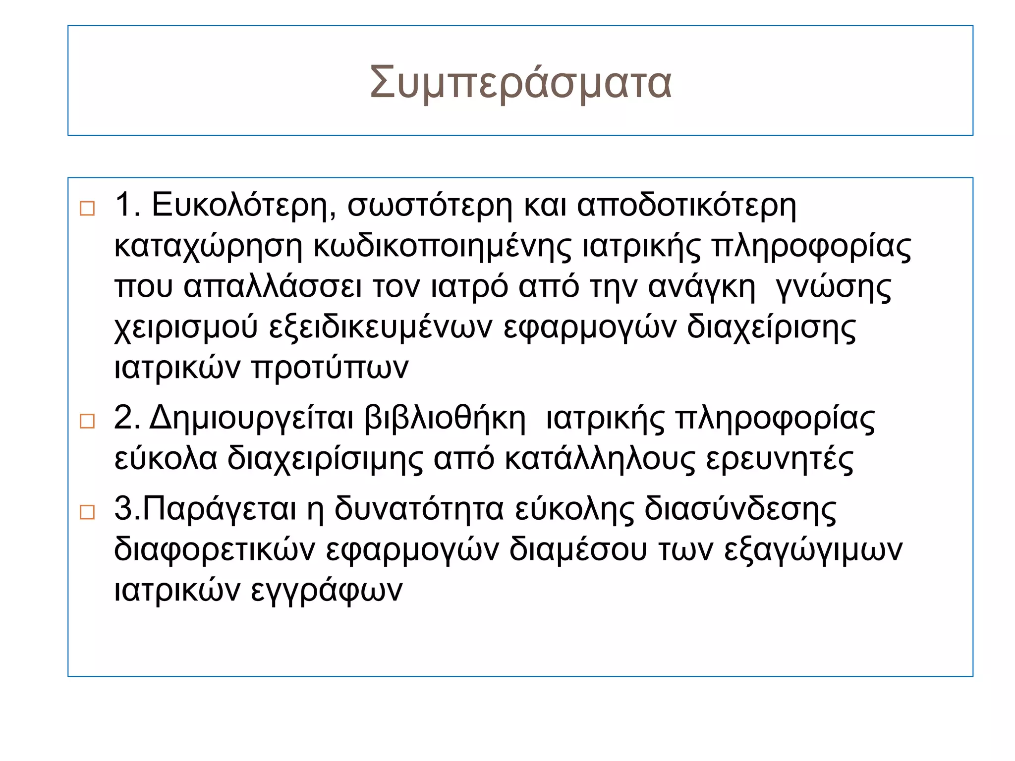 Συμπεράσματα

   1. Ευκολότερη, σωστότερη και αποδοτικότερη
    καταχώρηση κωδικοποιημένης ιατρικής πληροφορίας
    που απαλλάσσει τον ιατρό από την ανάγκη γνώσης
    χειρισμού εξειδικευμένων εφαρμογών διαχείρισης
    ιατρικών προτύπων
   2. Δημιουργείται βιβλιοθήκη ιατρικής πληροφορίας
    εύκολα διαχειρίσιμης από κατάλληλους ερευνητές
   3.Παράγεται η δυνατότητα εύκολης διασύνδεσης
    διαφορετικών εφαρμογών διαμέσου των εξαγώγιμων
    ιατρικών εγγράφων
 