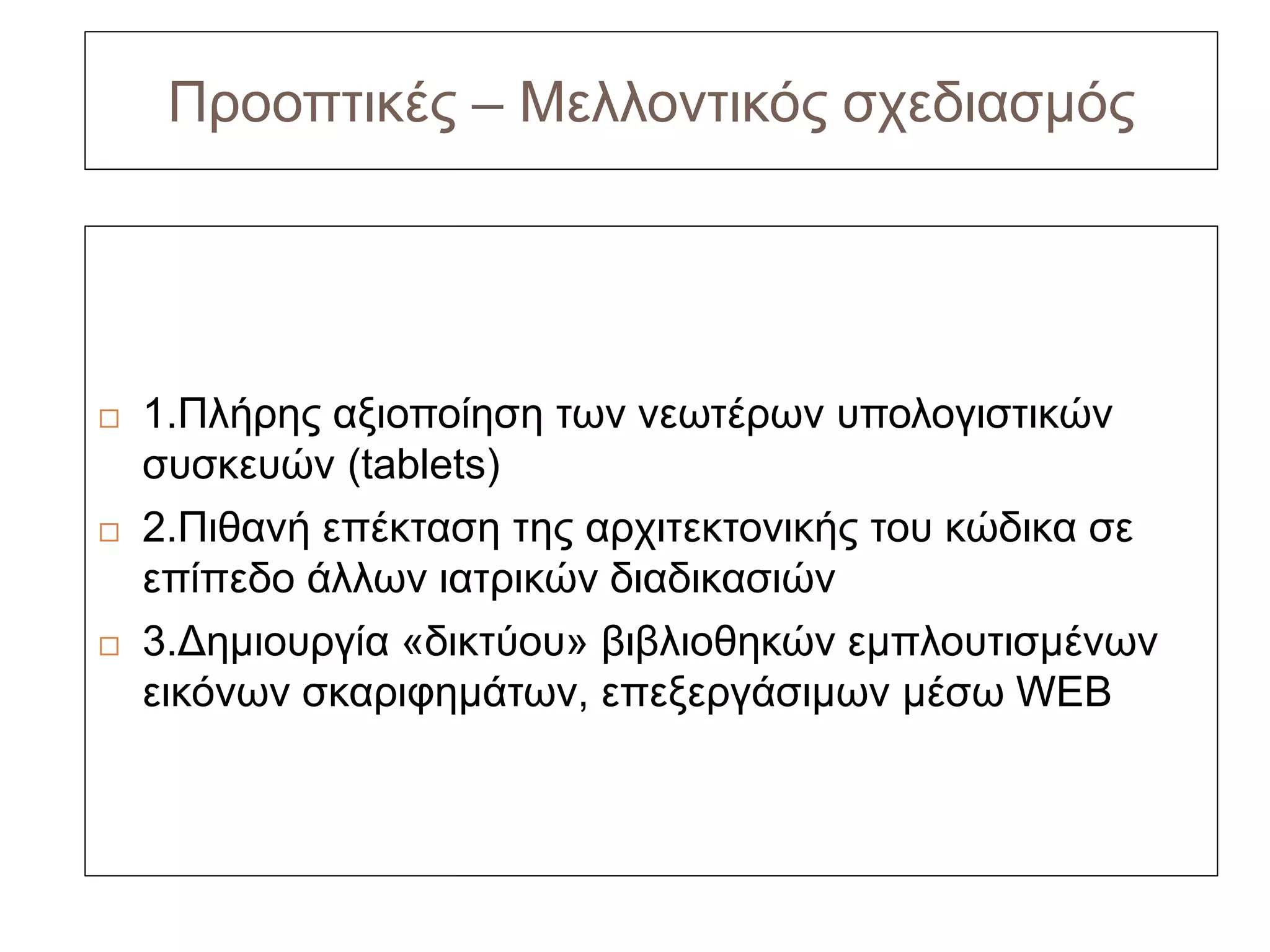 Προοπτικές – Μελλοντικός σχεδιασμός




   1.Πλήρης αξιοποίηση των νεωτέρων υπολογιστικών
    συσκευών (tablets)
   2.Πιθανή επέκταση της αρχιτεκτονικής του κώδικα σε
    επίπεδο άλλων ιατρικών διαδικασιών
   3.Δημιουργία «δικτύου» βιβλιοθηκών εμπλουτισμένων
    εικόνων σκαριφημάτων, επεξεργάσιμων μέσω WEB
 
