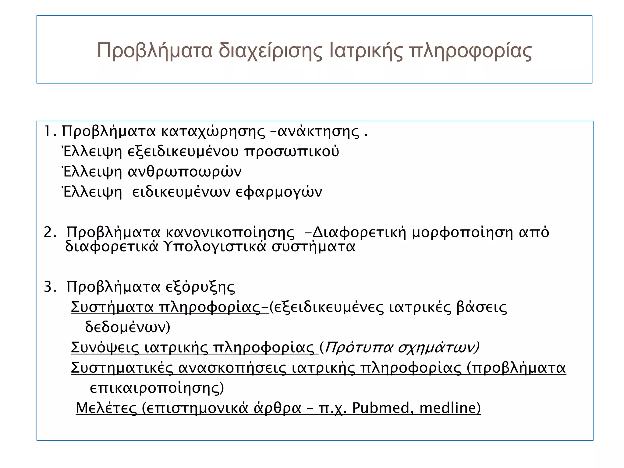 Προβλήματα διαχείρισης Ιατρικής πληροφορίας


1. Προβλήματα καταχώρησης –ανάκτησης .
   Έλλειψη εξειδικευμένου προσωπικού
   Έλλειψη ανθρωποωρών
   Έλλειψη ειδικευμένων εφαρμογών

2. Προβλήματα κανονικοποίησης -Διαφορετική μορφοποίηση από
   διαφορετικά Υπολογιστικά συστήματα

3. Προβλήματα εξόρυξης
   Συστήματα πληροφορίας-(εξειδικευμένες ιατρικές βάσεις
     δεδομένων)
   Συνόψεις ιατρικής πληροφορίας (Πρότυπα σχημάτων)
   Συστηματικές ανασκοπήσεις ιατρικής πληροφορίας (προβλήματα
      επικαιροποίησης)
    Μελέτες (επιστημονικά άρθρα – π.χ. Pubmed, medline)
 