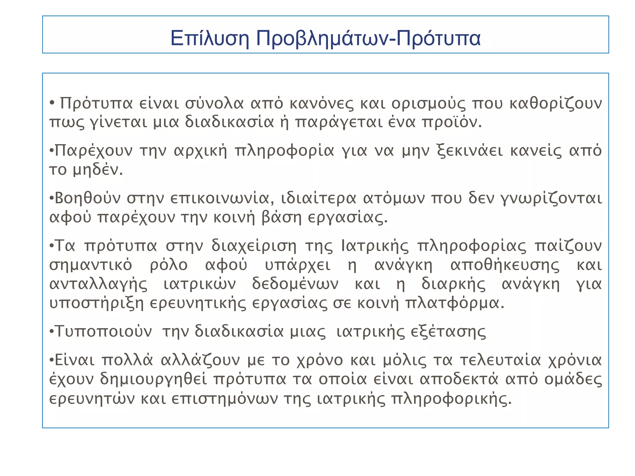 Επίλυση Προβλημάτων-Πρότυπα

• Πρότυπα είναι σύνολα από κανόνες και ορισμούς που καθορίζουν
πως γίνεται μια διαδικασία ή παράγεται ένα προϊόν.
•Παρέχουν την αρχική πληροφορία για να μην ξεκινάει κανείς από
το μηδέν.
•Βοηθούν στην επικοινωνία, ιδιαίτερα ατόμων που δεν γνωρίζονται
αφού παρέχουν την κοινή βάση εργασίας.
•Τα πρότυπα στην διαχείριση της Ιατρικής πληροφορίας παίζουν
σημαντικό ρόλο αφού υπάρχει η ανάγκη αποθήκευσης και
ανταλλαγής ιατρικών δεδομένων και η διαρκής ανάγκη για
υποστήριξη ερευνητικής εργασίας σε κοινή πλατφόρμα.
•Τυποποιούν την διαδικασία μιας ιατρικής εξέτασης
•Είναι πολλά αλλάζουν με το χρόνο και μόλις τα τελευταία χρόνια
έχουν δημιουργηθεί πρότυπα τα οποία είναι αποδεκτά από ομάδες
ερευνητών και επιστημόνων της ιατρικής πληροφορικής.
 