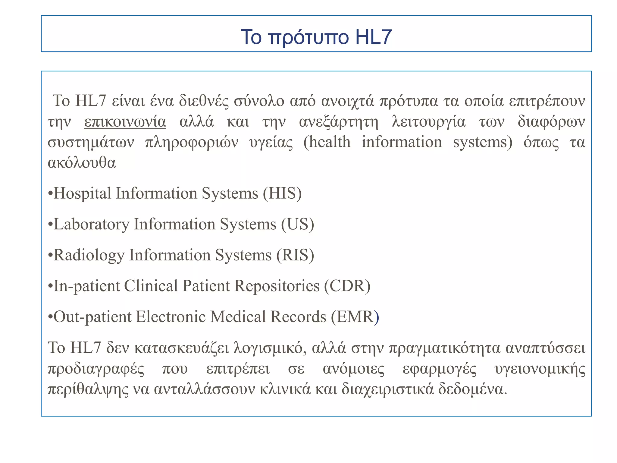 Το πρότυπο HL7


 Το HL7 είναι ένα διεθνές σύνολο από ανοιχτά πρότυπα τα οποία επιτρέπουν
την επικοινωνία αλλά και την ανεξάρτητη λειτουργία των διαφόρων
συστημάτων πληροφοριών υγείας (health information systems) όπως τα
ακόλουθα
•Hospital Information Systems (HIS)
•Laboratory Information Systems (US)
•Radiology Information Systems (RIS)
•In-patient Clinical Patient Repositories (CDR)
•Out-patient Electronic Medical Records (EMR)
Το HL7 δεν κατασκευάζει λογισμικό, αλλά στην πραγματικότητα αναπτύσσει
προδιαγραφές που επιτρέπει σε ανόμοιες εφαρμογές υγειονομικής
περίθαλψης να ανταλλάσσουν κλινικά και διαχειριστικά δεδομένα.
 