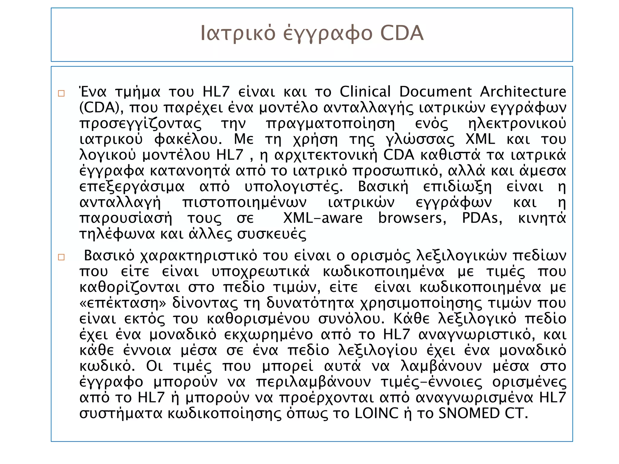 Ιατρικό έγγραφο CDA

   Ένα τμήμα του HL7 είναι και το Clinical Document Architecture
    (CDA), που παρέχει ένα μοντέλο ανταλλαγής ιατρικών εγγράφων
    προσεγγίζοντας την πραγματοποίηση ενός ηλεκτρονικού
    ιατρικού φακέλου. Με τη χρήση της γλώσσας XML και του
    λογικού μοντέλου HL7 , η αρχιτεκτονική CDA καθιστά τα ιατρικά
    έγγραφα κατανοητά από το ιατρικό προσωπικό, αλλά και άμεσα
    επεξεργάσιμα από υπολογιστές. Βασική επιδίωξη είναι η
    ανταλλαγή πιστοποιημένων ιατρικών εγγράφων και η
    παρουσίασή τους σε        XML-aware browsers, PDAs, κινητά
    τηλέφωνα και άλλες συσκευές
    Βασικό χαρακτηριστικό του είναι ο ορισμός λεξιλογικών πεδίων
    που είτε είναι υποχρεωτικά κωδικοποιημένα με τιμές που
    καθορίζονται στο πεδίο τιμών, είτε είναι κωδικοποιημένα με
    «επέκταση» δίνοντας τη δυνατότητα χρησιμοποίησης τιμών που
    είναι εκτός του καθορισμένου συνόλου. Κάθε λεξιλογικό πεδίο
    έχει ένα μοναδικό εκχωρημένο από το ΗL7 αναγνωριστικό, και
    κάθε έννοια μέσα σε ένα πεδίο λεξιλογίου έχει ένα μοναδικό
    κωδικό. Οι τιμές που μπορεί αυτά να λαμβάνουν μέσα στο
    έγγραφο μπορούν να περιλαμβάνουν τιμές-έννοιες ορισμένες
    από το HL7 ή μπορούν να προέρχονται από αναγνωρισμένα HL7
    συστήματα κωδικοποίησης όπως το LOINC ή το SNOMED CT.
 