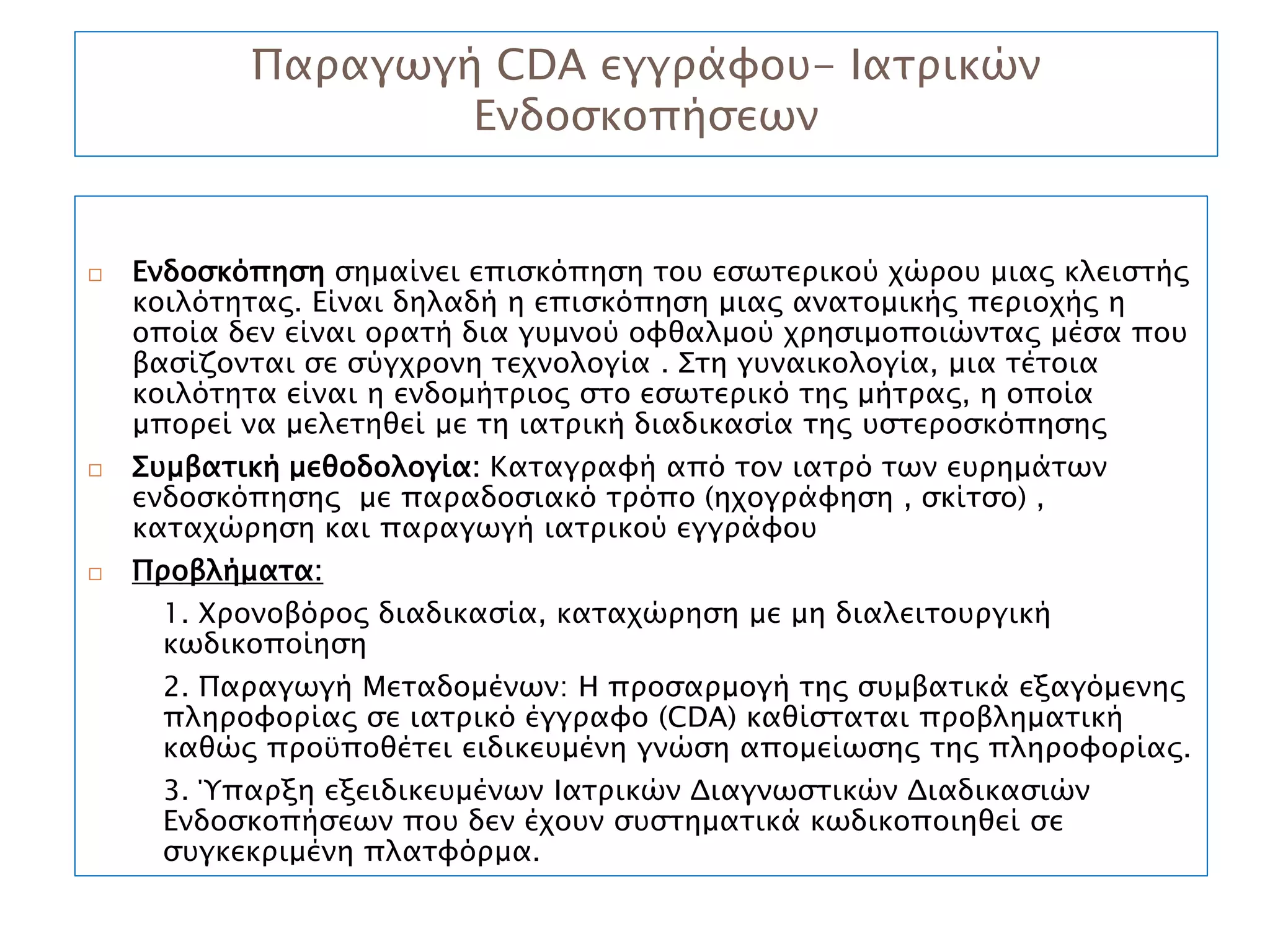 Παραγωγή CDA εγγράφου- Ιατρικών
                   Ενδοσκοπήσεων


   Ενδοσκόπηση σημαίνει επισκόπηση του εσωτερικού χώρου μιας κλειστής
    κοιλότητας. Είναι δηλαδή η επισκόπηση μιας ανατομικής περιοχής η
    οποία δεν είναι ορατή δια γυμνού οφθαλμού χρησιμοποιώντας μέσα που
    βασίζονται σε σύγχρονη τεχνολογία . Στη γυναικολογία, μια τέτοια
    κοιλότητα είναι η ενδομήτριος στο εσωτερικό της μήτρας, η οποία
    μπορεί να μελετηθεί με τη ιατρική διαδικασία της υστεροσκόπησης
   Συμβατική μεθοδολογία: Καταγραφή από τον ιατρό των ευρημάτων
    ενδοσκόπησης με παραδοσιακό τρόπο (ηχογράφηση , σκίτσο) ,
    καταχώρηση και παραγωγή ιατρικού εγγράφου
   Προβλήματα:
     1. Χρονοβόρος διαδικασία, καταχώρηση με μη διαλειτουργική
     κωδικοποίηση
     2. Παραγωγή Μεταδομένων: Η προσαρμογή της συμβατικά εξαγόμενης
     πληροφορίας σε ιατρικό έγγραφο (CDA) καθίσταται προβληματική
     καθώς προϋποθέτει ειδικευμένη γνώση απομείωσης της πληροφορίας.
     3. Ύπαρξη εξειδικευμένων Ιατρικών Διαγνωστικών Διαδικασιών
     Ενδοσκοπήσεων που δεν έχουν συστηματικά κωδικοποιηθεί σε
     συγκεκριμένη πλατφόρμα.
 