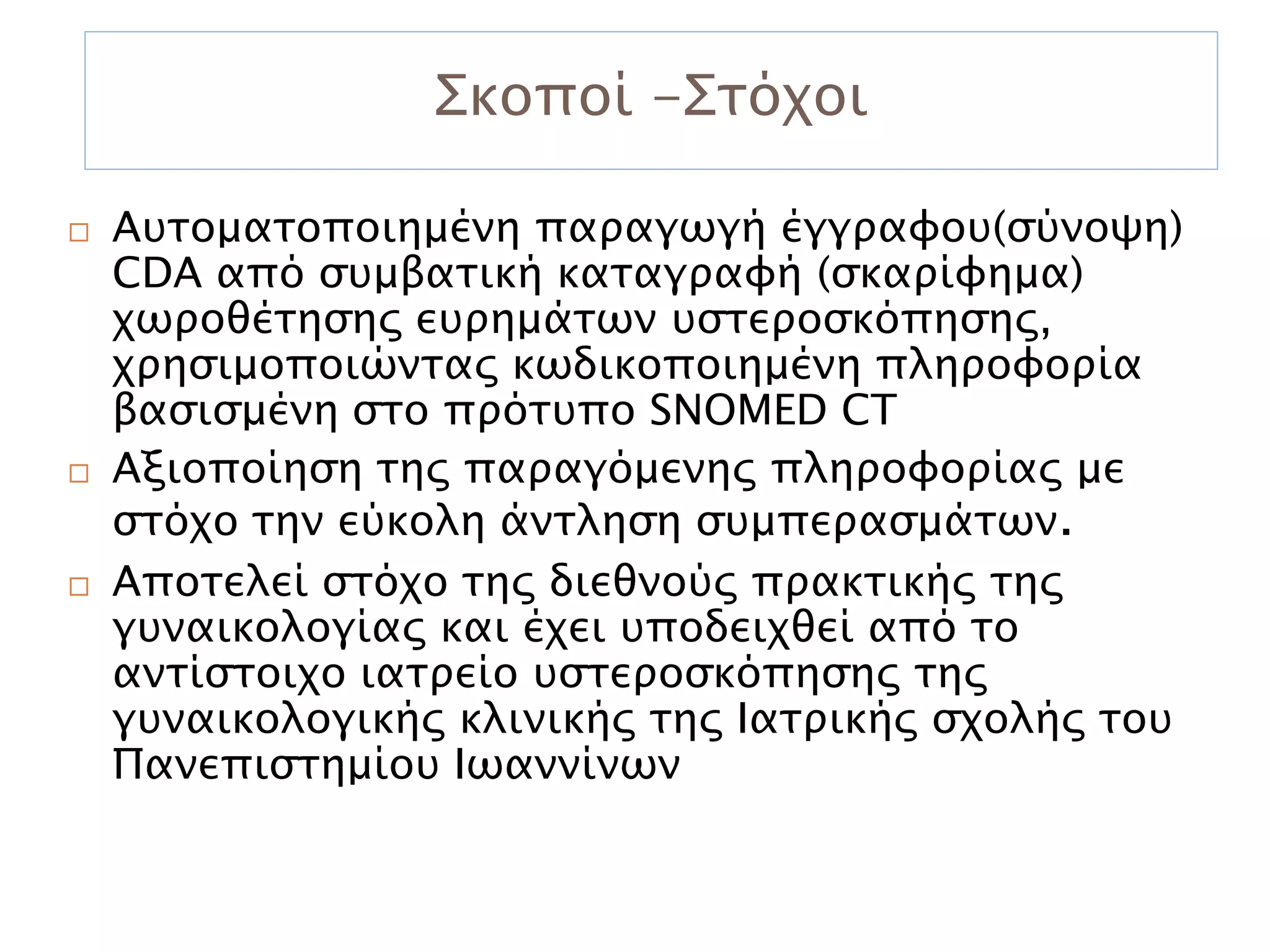 Σκοποί -Στόχοι

   Αυτοματοποιημένη παραγωγή έγγραφου(σύνοψη)
    CDA από συμβατική καταγραφή (σκαρίφημα)
    χωροθέτησης ευρημάτων υστεροσκόπησης,
    χρησιμοποιώντας κωδικοποιημένη πληροφορία
    βασισμένη στο πρότυπο SNOMED CT
   Αξιοποίηση της παραγόμενης πληροφορίας με
    στόχο την εύκολη άντληση συμπερασμάτων.
   Αποτελεί στόχο της διεθνούς πρακτικής της
    γυναικολογίας και έχει υποδειχθεί από το
    αντίστοιχο ιατρείο υστεροσκόπησης της
    γυναικολογικής κλινικής της Ιατρικής σχολής του
    Πανεπιστημίου Ιωαννίνων
 