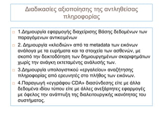 Διαδικασίες αξιοποίησης της αντληθείσας
                    πληροφορίας

   1.Δημιουργία εφαρμογής διαχείρισης Βάσης δεδομένων των
    παραγόμενων αντικειμένων
   2. Δημιουργία «κλειδιών» από τα metadata των εικόνων
    ανάλογα με τα ευρήματα και τα στοιχεία των ασθενών, με
    σκοπό την δεικτοδότηση των δημιουργημένων σκαριφημάτων
    χωρίς την ανάγκη εκτεταμένης ανάλυσής των.
   3.Δημιουργία υπολογιστικού «εργαλείου» αναζήτησης
    πληροφορίας από ερευνητές στο πλήθος των εικόνων.
   4.Παραγωγή «εγγράφου CDA» διασύνδεσης είτε με άλλα
    δεδομένα ιδίου τύπου είτε με άλλες ανεξάρτητες εφαρμογές
    με όφελος την ανάπτυξη της διαλειτουργικής ικανότητας του
    συστήματος.
 