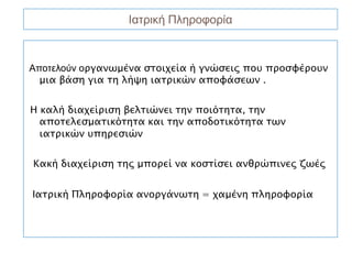 Ιατρική Πληροφορία



Αποτελούν οργανωμένα στοιχεία ή γνώσεις που προσφέρουν
  μια βάση για τη λήψη ιατρικών αποφάσεων .


Η καλή διαχείριση βελτιώνει την ποιότητα, την
  αποτελεσματικότητα και την αποδοτικότητα των
  ιατρικών υπηρεσιών


Κακή διαχείριση της μπορεί να κοστίσει ανθρώπινες ζωές


Ιατρική Πληροφορία ανοργάνωτη = χαμένη πληροφορία
 