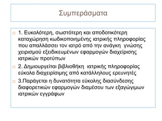 Συμπεράσματα

   1. Ευκολότερη, σωστότερη και αποδοτικότερη
    καταχώρηση κωδικοποιημένης ιατρικής πληροφορίας
    που απαλλάσσει τον ιατρό από την ανάγκη γνώσης
    χειρισμού εξειδικευμένων εφαρμογών διαχείρισης
    ιατρικών προτύπων
   2. Δημιουργείται βιβλιοθήκη ιατρικής πληροφορίας
    εύκολα διαχειρίσιμης από κατάλληλους ερευνητές
   3.Παράγεται η δυνατότητα εύκολης διασύνδεσης
    διαφορετικών εφαρμογών διαμέσου των εξαγώγιμων
    ιατρικών εγγράφων
 