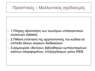 Προοπτικές – Μελλοντικός σχεδιασμός




   1.Πλήρης αξιοποίηση των νεωτέρων υπολογιστικών
    συσκευών (tablets)
   2.Πιθανή επέκταση της αρχιτεκτονικής του κώδικα σε
    επίπεδο άλλων ιατρικών διαδικασιών
   3.Δημιουργία «δικτύου» βιβλιοθηκών εμπλουτισμένων
    εικόνων σκαριφημάτων, επεξεργάσιμων μέσω WEB
 