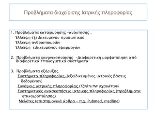 Προβλήματα διαχείρισης Ιατρικής πληροφορίας


1. Προβλήματα καταχώρησης –ανάκτησης .
   Έλλειψη εξειδικευμένου προσωπικού
   Έλλειψη ανθρωποωρών
   Έλλειψη ειδικευμένων εφαρμογών

2. Προβλήματα κανονικοποίησης -Διαφορετική μορφοποίηση από
   διαφορετικά Υπολογιστικά συστήματα

3. Προβλήματα εξόρυξης
   Συστήματα πληροφορίας-(εξειδικευμένες ιατρικές βάσεις
     δεδομένων)
   Συνόψεις ιατρικής πληροφορίας (Πρότυπα σχημάτων)
   Συστηματικές ανασκοπήσεις ιατρικής πληροφορίας (προβλήματα
      επικαιροποίησης)
    Μελέτες (επιστημονικά άρθρα – π.χ. Pubmed, medline)
 