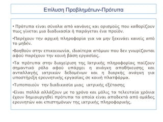 Επίλυση Προβλημάτων-Πρότυπα

• Πρότυπα είναι σύνολα από κανόνες και ορισμούς που καθορίζουν
πως γίνεται μια διαδικασία ή παράγεται ένα προϊόν.
•Παρέχουν την αρχική πληροφορία για να μην ξεκινάει κανείς από
το μηδέν.
•Βοηθούν στην επικοινωνία, ιδιαίτερα ατόμων που δεν γνωρίζονται
αφού παρέχουν την κοινή βάση εργασίας.
•Τα πρότυπα στην διαχείριση της Ιατρικής πληροφορίας παίζουν
σημαντικό ρόλο αφού υπάρχει η ανάγκη αποθήκευσης και
ανταλλαγής ιατρικών δεδομένων και η διαρκής ανάγκη για
υποστήριξη ερευνητικής εργασίας σε κοινή πλατφόρμα.
•Τυποποιούν την διαδικασία μιας ιατρικής εξέτασης
•Είναι πολλά αλλάζουν με το χρόνο και μόλις τα τελευταία χρόνια
έχουν δημιουργηθεί πρότυπα τα οποία είναι αποδεκτά από ομάδες
ερευνητών και επιστημόνων της ιατρικής πληροφορικής.
 