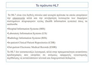 Το πρότυπο HL7


 Το HL7 είναι ένα διεθνές σύνολο από ανοιχτά πρότυπα τα οποία επιτρέπουν
την επικοινωνία αλλά και την ανεξάρτητη λειτουργία των διαφόρων
συστημάτων πληροφοριών υγείας (health information systems) όπως τα
ακόλουθα
•Hospital Information Systems (HIS)
•Laboratory Information Systems (US)
•Radiology Information Systems (RIS)
•In-patient Clinical Patient Repositories (CDR)
•Out-patient Electronic Medical Records (EMR)
Το HL7 δεν κατασκευάζει λογισμικό, αλλά στην πραγματικότητα αναπτύσσει
προδιαγραφές που επιτρέπει σε ανόμοιες εφαρμογές υγειονομικής
περίθαλψης να ανταλλάσσουν κλινικά και διαχειριστικά δεδομένα.
 