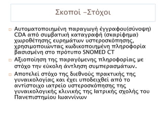 Σκοποί -Στόχοι

   Αυτοματοποιημένη παραγωγή έγγραφου(σύνοψη)
    CDA από συμβατική καταγραφή (σκαρίφημα)
    χωροθέτησης ευρημάτων υστεροσκόπησης,
    χρησιμοποιώντας κωδικοποιημένη πληροφορία
    βασισμένη στο πρότυπο SNOMED CT
   Αξιοποίηση της παραγόμενης πληροφορίας με
    στόχο την εύκολη άντληση συμπερασμάτων.
   Αποτελεί στόχο της διεθνούς πρακτικής της
    γυναικολογίας και έχει υποδειχθεί από το
    αντίστοιχο ιατρείο υστεροσκόπησης της
    γυναικολογικής κλινικής της Ιατρικής σχολής του
    Πανεπιστημίου Ιωαννίνων
 