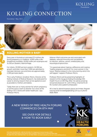 KOLLING CONNECTION
   Newsletter | May 2012




   KOLLING MOTHER & BABY
   Every year in Australia an estimated 23 mothers die                    Adverse infant outcomes are also associated with
   during pregnancy or childbirth, 4,900 suffer a life-                   diabetes, reduced immunity and susceptibility
   threatening morbidity, 19,000 suffer pre-eclampsia and                 to infection, asthma, cancer, cerebral palsy and
   31,350 an obstetric haemorrhage.                                       neurological dysfunction.

   For infants, 22,000 are born preterm, 14,300 are                       “I’m passionate about making a difference and creating
   growth restricted, more than 7,000 are admitted to                     ‘healthy pregnancy and birth’ for more women in the
   neonatal intensive care and there are approximately                    future. Medical research is the instrument by which this
   2,300 perinatal deaths.                                                will happen,” explains Professor Morris.

   This is why Professor Jonathan Morris, Director at the                 Professor Morris will be presenting highlights of
   Kolling Institute of Medical Research, has dedicated his               research at the inaugural Kolling Knowledge (KK)
   career to driving research that can be applied as soon                 Health Forum on 8th May 2012. He will be joined by
   as possible to mothers and babies.                                     renowned physician Dr. John D’Arcy, Channel 9’s Dr
                                                                          Ric Gordon and a patient ambassador.
   “Sadly there are so many women for whom pregnancy
   is not the joyous event so desired. Our vision at the                  KK is free to attend however places are limited. Register
   Kolling is for a world with better healthcare,” says                   now by email knowledge@kolling.com.au or phone
   Professor Morris.                                                      9926 4904.




           A NEW SERIES OF FREE HEALTH FORUMS
                commences ON 8TH MAY
                                                                                                                            2012

                           SEE OVER FOR DETAILS
                           & HOW TO BOOK EARLY




   KOLLING FOUNDATION | ABN 83 128 360 174 | Registered Charity Number 15752
1 MAY 2012 Building, Royal North Shore Hospital, Reserve Rd, St Leonards NSW 2065
  Level 12 Kolling
   Ph 1300 KOLLING (1300 565 546) | Fax 02 9926 5928 | foundation@kolling.com.au | www.kolling.com.au
 