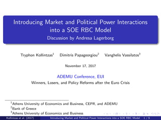 Introducing Market and Political Power Interactions
into a SOE RBC Model
Discussion by Andresa Lagerborg
Tryphon Kollintzas1
Dimitris Papageorgiou2
Vanghelis Vassilatos3
November 17, 2017
ADEMU Conference, EUI
Winners, Losers, and Policy Reforms after the Euro Crisis
1
Athens University of Economics and Business, CEPR, and ADEMU
2
Bank of Greece
3
Athens University of Economics and Business
Kollintzas et al. (2017) Introducing Market and Political Power Interactions into a SOE RBC Model 1 / 9
 