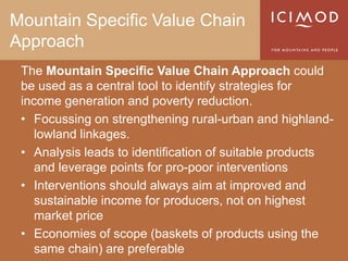 Mountain Specific Value Chain
Approach
 The Mountain Specific Value Chain Approach could
 be used as a central tool to identify strategies for
 income generation and poverty reduction.
 • Focussing on strengthening rural-urban and highland-
    lowland linkages.
 • Analysis leads to identification of suitable products
    and leverage points for pro-poor interventions
 • Interventions should always aim at improved and
    sustainable income for producers, not on highest
    market price
 • Economies of scope (baskets of products using the
    same chain) are preferable
 