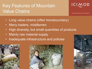 Key Features of Mountain
Value Chains
 •   Long value chains (often transboundary)
 •   Many traders, middlemen
 •   High diversity, but small quantities of products
 •   Mainly raw material supply
 •   Inadequate infrastructure and policies
 