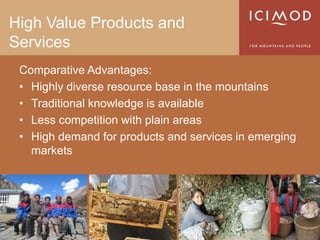High Value Products and
Services
 Comparative Advantages:
 • Highly diverse resource base in the mountains
 • Traditional knowledge is available
 • Less competition with plain areas
 • High demand for products and services in emerging
   markets
 