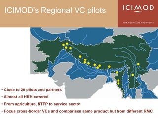 ICIMOD’s Regional VC pilots




• Close to 20 pilots and partners
• Almost all HKH covered
• From agriculture, NTFP to service sector
• Focus cross-border VCs and comparison same product but from different RMC
 