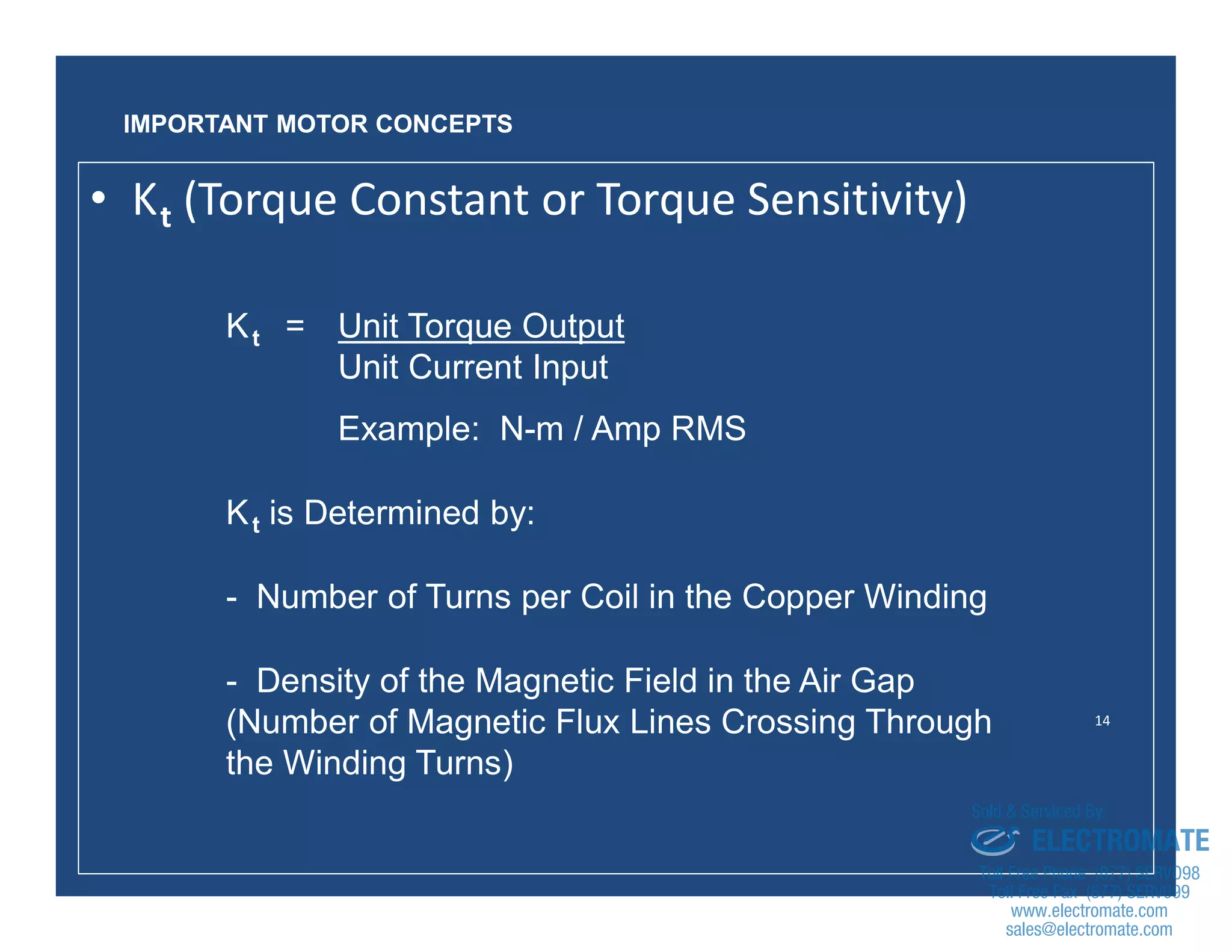 14
• Kt (Torque Constant or Torque Sensitivity)
Kt = Unit Torque Output
Unit Current Input
Example: N-m / Amp RMS
Kt is Determined by:
- Number of Turns per Coil in the Copper Winding
- Density of the Magnetic Field in the Air Gap
(Number of Magnetic Flux Lines Crossing Through
the Winding Turns)
IMPORTANT MOTOR CONCEPTS
sales@electromate.com
www.electromate.com
ELECTROMATE
Toll Free Phone (877) SERVO98
Toll Free Fax (877) SERV099
www.electromate.com
sales@electromate.com
Sold & Serviced By:
 